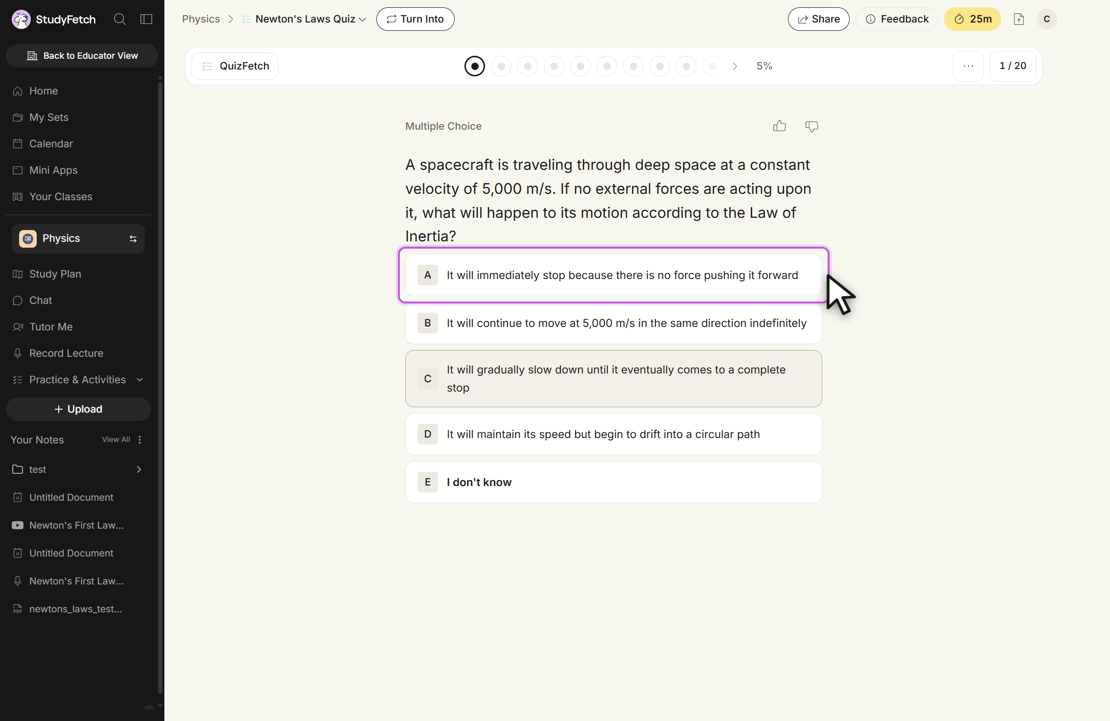The Newton's Laws Quiz open in QuizFetch, header showing 1 / 20 and 5%. A Multiple Choice question reads: A spacecraft is traveling through deep space at a constant velocity of 5,000 m/s. If no external forces are acting upon it, what will happen to its motion according to the Law of Inertia? Five options are listed: A, It will immediately stop because there is no force pushing it forward, outlined with the cursor on it; B, It will continue to move at 5,000 m/s in the same direction indefinitely; C, It will gradually slow down until it eventually comes to a complete stop; D, It will maintain its speed but begin to drift into a circular path; and E, I don't know. Thumbs up and thumbs down buttons sit above the question.